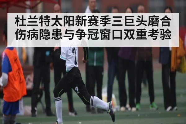 杜兰特太阳新赛季三巨头磨合伤病隐患与争冠窗口双重考验 - c7c7